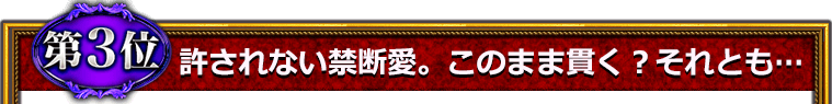 第3位　許されない禁断の愛。このまま貫く？　それとも……？